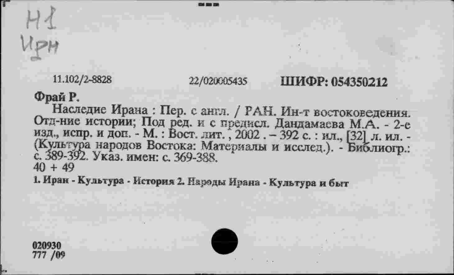 ﻿11.102/2-8828	22/020005435 ШИФР: 054350212
Фрай Р.
Наследие Ирана : Пер. с англ. / РАН. Ин-т востоковедения. Отд-ние истории; Под ред. и с поедасл. Дандамаева М.А. - 2-е изд., испр. и доп. - М. : Вост. лит., 2002 . - 392 с. : ил., [32Î л. ил. -(Культура народов Востока: Материалы и исслед.). - Библиогр.: с. 389-3у2. Указ, имен: с. 369-388.
40 + 49
1. Иран - Культура - История 2. Народы Ирана - Культура и быт
020930
777 /09